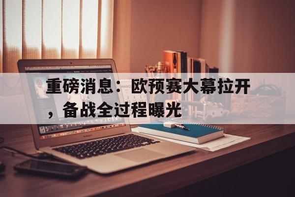 重磅消息：欧预赛大幕拉开，备战全过程曝光